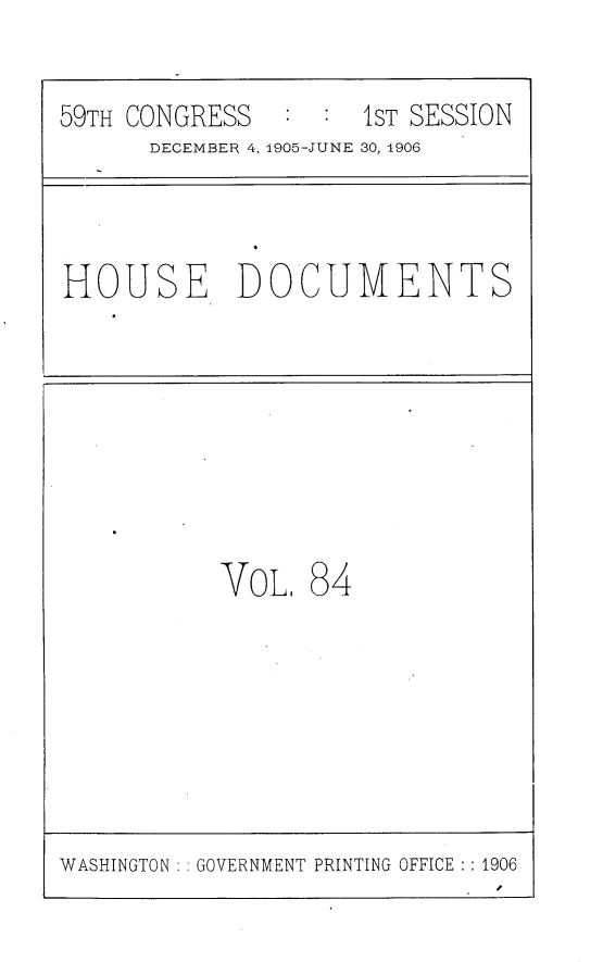 handle is hein.usccsset/usconset29631 and id is 1 raw text is: 

59TH CONGRESS   : :  1ST SESSION
      DECEMBER 4, 1905-JUNE 30, 1906


HOUSE DOCUMENTS


VoL,  84


WASHINGTON   GOVERNMENT PRINTING OFFICE :1906


