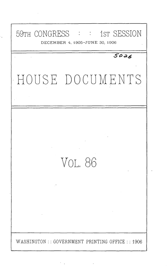 handle is hein.usccsset/usconset29632 and id is 1 raw text is: 


59TH CONGRESS   : :  1ST SESSION
      DECEMBER 4, 1905-JUNE 30, 1906



HOUSE DOCUMENTS








           VoL.  86


WASHINGTON: : GOVERNMENT PRINTING OFFICE : : 1906


