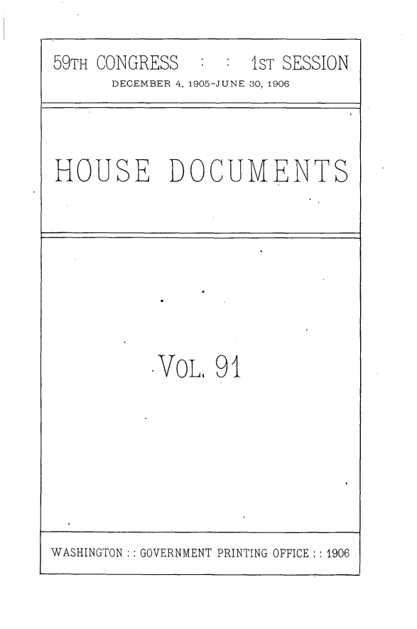 handle is hein.usccsset/usconset29636 and id is 1 raw text is: 

59TH CONGRESS   : :  1ST SESSION
      DECEMBER 4, 1905-JUNE 30, 1906


HOUSE DOCUMENTS


.VOL.  91


WASHINGTON : : GOVERNMENT PRINTING OFFICE :: 1906


