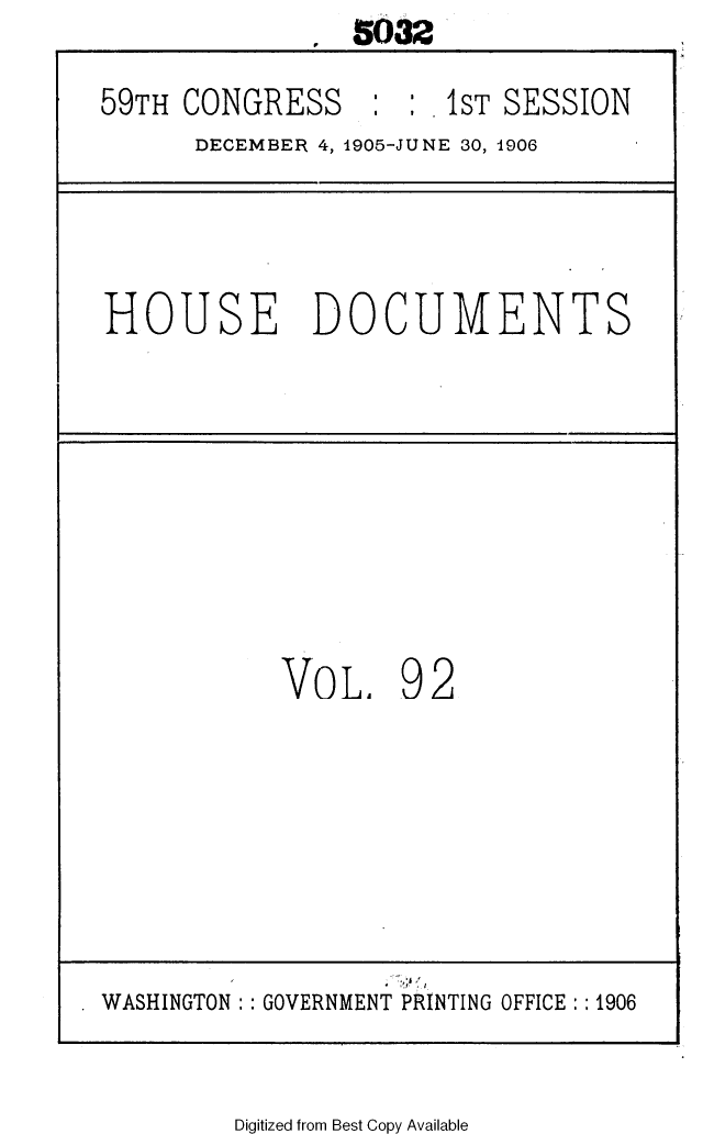 handle is hein.usccsset/usconset29637 and id is 1 raw text is:                 5032

59TH CONGRESS     : :  1ST SESSION
      DECEMBER 4, 1905-JUNE 30, 1906




HOUSE DOCUMENTS









            VOL. 92







WASHINGTON :: GOVERNMENT PRINTING OFFICE:: 1906


Digitized from Best Copy Available


