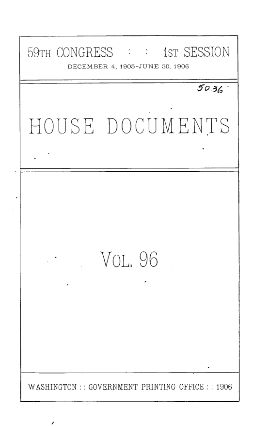 handle is hein.usccsset/usconset29638 and id is 1 raw text is: 

59TH CONGRESS   : :  IST SESSION
      DECEMBER 4, 1905-JUNE 30, 1906



HOUSE DOCUMENTS








           VoL.  96


WASHINGTON   GOVERNMENT PRINTING OFFICE :1906


