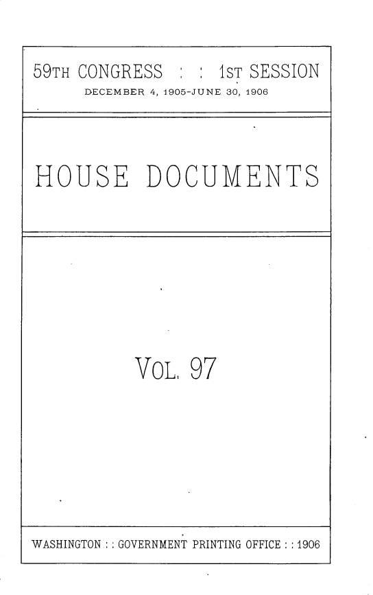handle is hein.usccsset/usconset29639 and id is 1 raw text is: 

59TH CONGRESS       1ST SESSION
     DECEMBER 4, 1905-JUNE 30, 1906



HOUSE DOCUMENTS








           VoL.  97


WASHINGTON : : GOVERNMENT PRINTING OFFICE :1906


