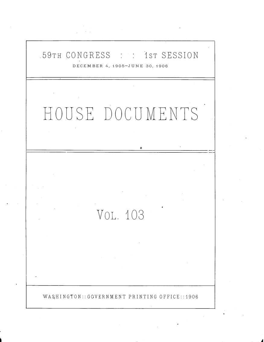 handle is hein.usccsset/usconset29643 and id is 1 raw text is: 




.59TH CONGRESS      1ST SESSION
      DECEMBER 4,1905-JUNE 30, 1906


HOUSE


DOCUMENTS


0


VOL,  103


WASHINGTON:: GOVERNMENT PRINTING OFFICE::1906


