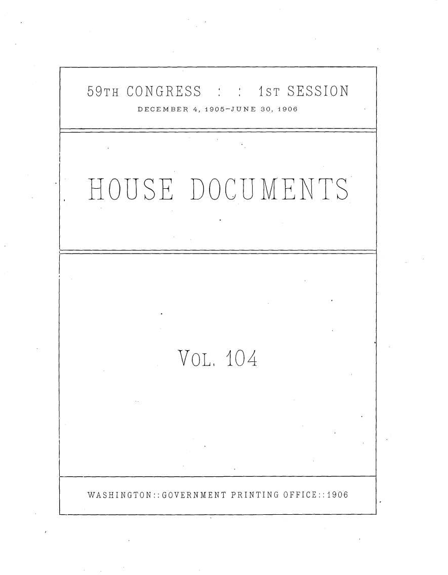 handle is hein.usccsset/usconset29644 and id is 1 raw text is: 




59TH CONGRESS  :    1ST SESSION
      DECEMBER 4, 1905-JUNE 30, 1906




HOUSE DOCUMENTS










           VoL, 104







WASHINGTON:: GOVERNMENT PRINTING OFFICE::1906


