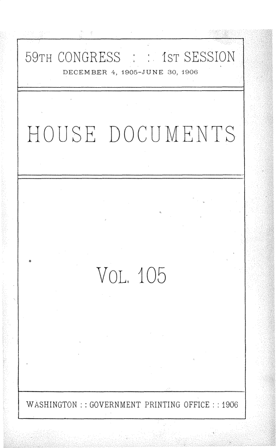 handle is hein.usccsset/usconset29645 and id is 1 raw text is: 

59TH CONGRESS       IST SESSION
     DECEMBER 4, 4905-JUNE 30, 1906


HOUSE DOCUMENTS


VOL,  105


WASHINGTON   GOVERNMENT PRINTING OFFICE :1906


