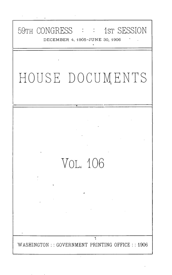 handle is hein.usccsset/usconset29646 and id is 1 raw text is: 

59TH CONGRESS  :  :  1ST SESSION
      DECEMBER 4, 1905-JUNE 30, 1906


HOUSE DOCUMENTS


VoL.  106


WASHINGTON :: GOVERNMENT PRINTING OFFICE :1906


