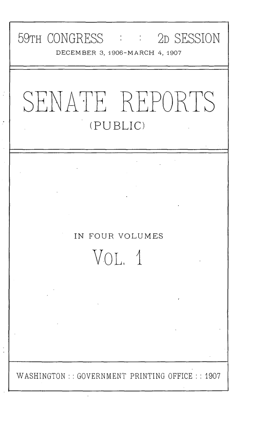 handle is hein.usccsset/usconset29648 and id is 1 raw text is: 

59TH CONGRESS         2D SESSION
      DECEMBER 3, 1906-MARCH 4, 1907


SENATE REPORTS
          (PUBLIC)


IN FOUR VOLUMES

   V-o L, 1


WASHINGTON : : GOVERNMENT PRINTING OFFICE : : 1907



