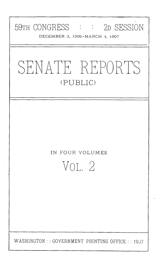 handle is hein.usccsset/usconset29649 and id is 1 raw text is: 

59TH CONGRESS        2D SESSION
      DECEMBER 3, 1906-MARCH 4, 1907



 SENATE REPORTS
           (PUBLIC)


IN FOUR VOLUMES


VOL


2


WASHINGTON : : GOVERNMENT PRINTING OFFICE :: 19J7



