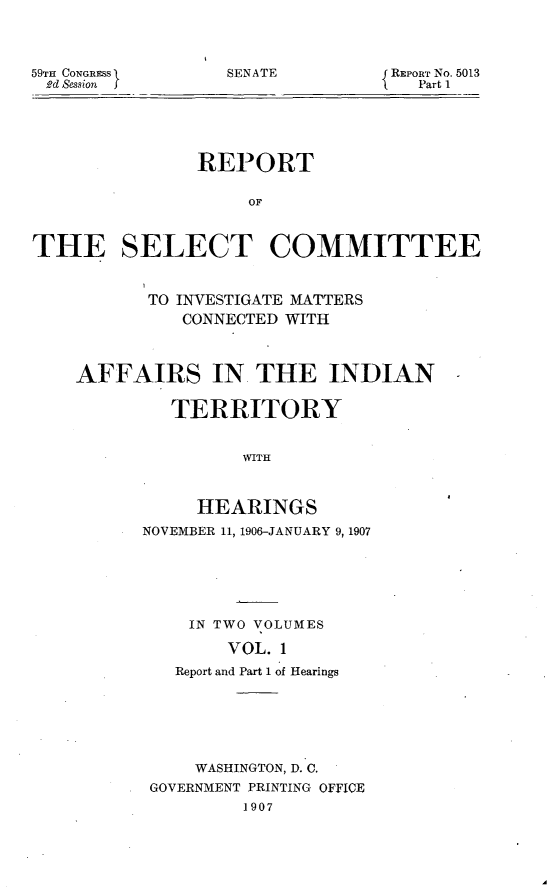 handle is hein.usccsset/usconset29650 and id is 1 raw text is: 




SENATE


59TH CONGRESS
Ad Session


REPORT NO. 5013
   Part 1


               REPORT

                    OF



THE SELECT COMMITTEE



           TO INVESTIGATE MATTERS
              CONNECTED WITH



    AFFAIRS IN THE INDIAN


             TERRITORY


                   WITH



               HEARINGS
          NOVEMBER 11, 1906-JANUARY 9, 1907






              IN TWO VOLUMES

                  VOL. 1
             Report and Part 1 of Hearings


    WASHINGTON, D. C.
GOVERNMENT PRINTING OFFICE
         1907


