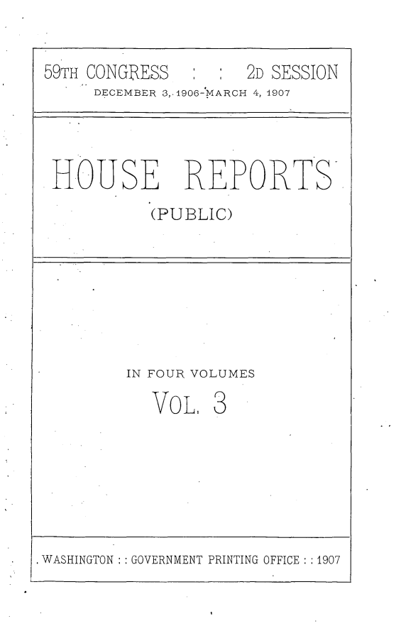 handle is hein.usccsset/usconset29653 and id is 1 raw text is: 


59TH CONGRESS        2D SESSION
     DECEMBER 3,.1906-MARCH 4, 1907




 HOUSE REPORTS.

           (PUBLIC)








         IN FOUR VOLUMES

           Vo  L. 3







WASHINGTON GOVERNMENT PRINTING OFFICE :1907


