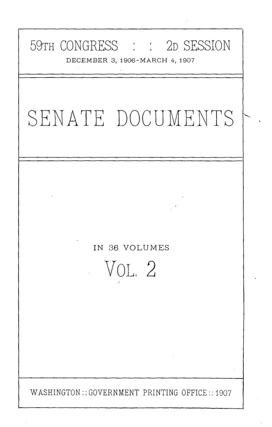 handle is hein.usccsset/usconset29655 and id is 1 raw text is: 

59TH CONGRESS   : :  2D SESSION
     DECEMBER 3, 1906-MARCH 4, 1907


SENATE DOCUMENTS


IN 36 VOLUMES


VoL,


2


WASHINGTON:: GOVERNMENT PRINTING OFFICE:: 1907


