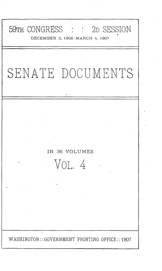 handle is hein.usccsset/usconset29657 and id is 1 raw text is: 

59TH CONGRESS        2D SESSION
     DECEMBER 3, 1906-MARCH 4, 1907


SENATE DOCUMENTS


IN 36 VOLUMES


VOL,


4


WASHINGTON:: GOVERNMENT PRINTING OFFICE::1907



