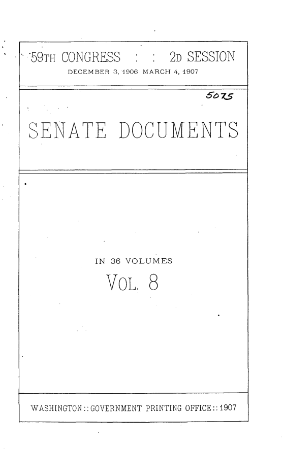 handle is hein.usccsset/usconset29658 and id is 1 raw text is: 


-'59TH CONGRESS      2D SESSION
      DECEMBER 3, 1906 MARCH 4, 1907


SENATE DOCUMENTS


IN 36 VOLUMES


VOL.


8


WASHINGTON:: GOVERNMENT PRINTING OFFICE:: 1907


