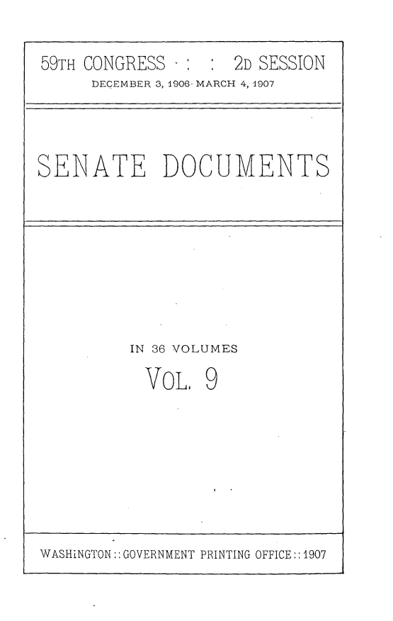 handle is hein.usccsset/usconset29659 and id is 1 raw text is: 

59TH CONGRESS -      2D SESSION
     DECEMBER 3, 1906- MARCH 4, 1907


SENATE DOCUMENTS


IN 36 VOLUMES


VoL,


9


WASHINGTON:: GOVERNMENT PRINTING OFFICE::1907


