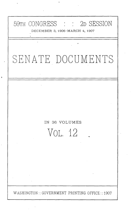 handle is hein.usccsset/usconset29661 and id is 1 raw text is: 


59TH CONGRESS   : :  2D SESSION
     DECEMBER 3, 1906-MARCH 4, 1907


SENATE DOCUMENTS


IN 36 VOLUMES

VoL, 12


WASHINGTON:: GOVERNMENT PRINTING OFFICE::1907


