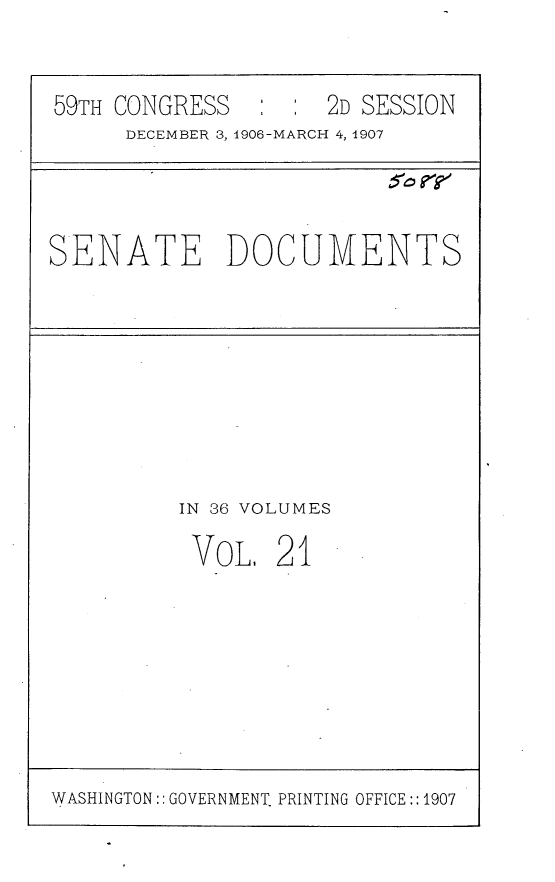 handle is hein.usccsset/usconset29667 and id is 1 raw text is: 


59TH CONGRESS      : : 2D SESSION
     DECEMBER 3, 1906-MARCH 4, 1907


SENATE DOCUMENTS


IN 36 VOLUMES

VOL,   21


WASHINGTON:: GOVERNMENT. PRINTING OFFICE::1907


