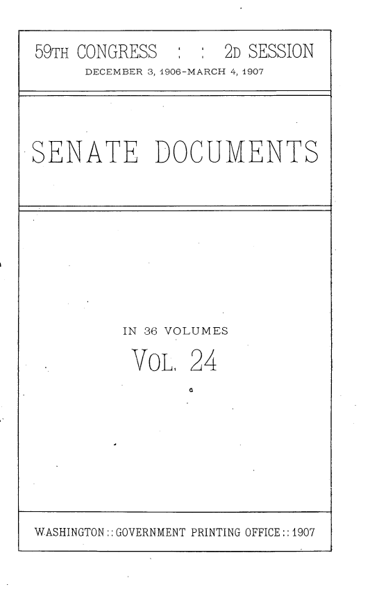 handle is hein.usccsset/usconset29670 and id is 1 raw text is: 

59TH CONGRESS   : :  2D SESSION
     DECEMBER 3, 1906-MARCH 4, 1907


SENATE DOCUMENTS


IN 36 VOLUMES


VOL,


24


0


WASHINGTON:: GOVERNMENT PRINTING OFFICE::1907


