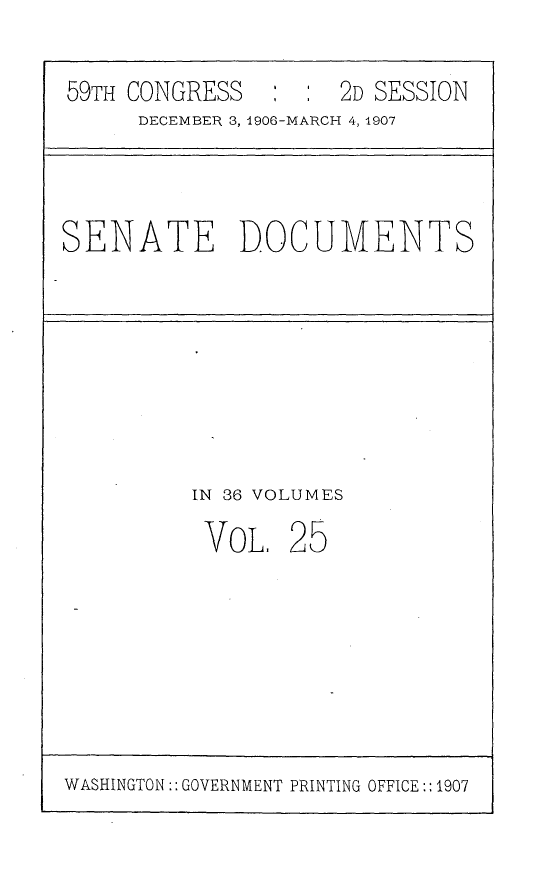 handle is hein.usccsset/usconset29671 and id is 1 raw text is: 

59TH CONGRESS        2D SESSION
     DECEMBER 3, 1906-MARCH 4, 1907


SENATE DOCUMENTS


IN 36 VOLUMES


VoL,


25


WASHINGTON:: GOVERNMENT PRINTING OFFICE:: 1907


