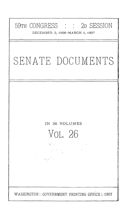 handle is hein.usccsset/usconset29672 and id is 1 raw text is: 

59TH CONGRESS   : :  2D SESSION
     DECEMBER 3, 1906-MARCH 4, 1907


SENATE DOCUMENTS


IN 36 VOLUMES


VOL.


26


WASHINGTON:: GOVERNMENT PRINTING OFFICE:: 1907


