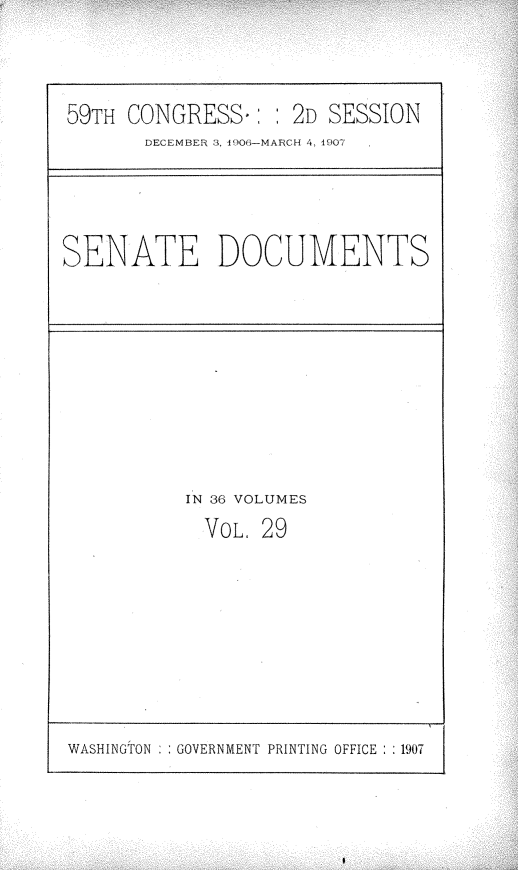 handle is hein.usccsset/usconset29673 and id is 1 raw text is: 



59TH CONGRESS.:   : 2D SESSION
       DECEMBER 3 400O-MARCH 4, 1907


SENATE DOCUMENTS


IN 36 VOLUMES
  VOL, 29


WASHINGTON GOVERNMENT PRINTING OFFICE :1907


