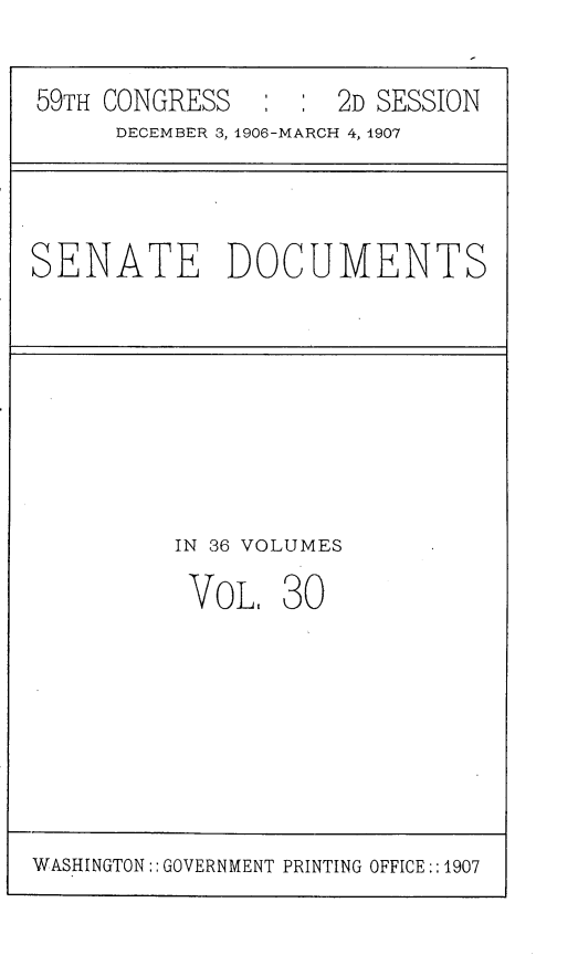 handle is hein.usccsset/usconset29674 and id is 1 raw text is: 


59TH CONGRESS   : :  2D SESSION
     DECEMBER 3, 1906-MARCH 4, 1907


SENATE DOCUMENTS


IN 36 VOLUMES

VoL,   30


WASHINGTON:: GOVERNMENT PRINTING OFFICE::1907


