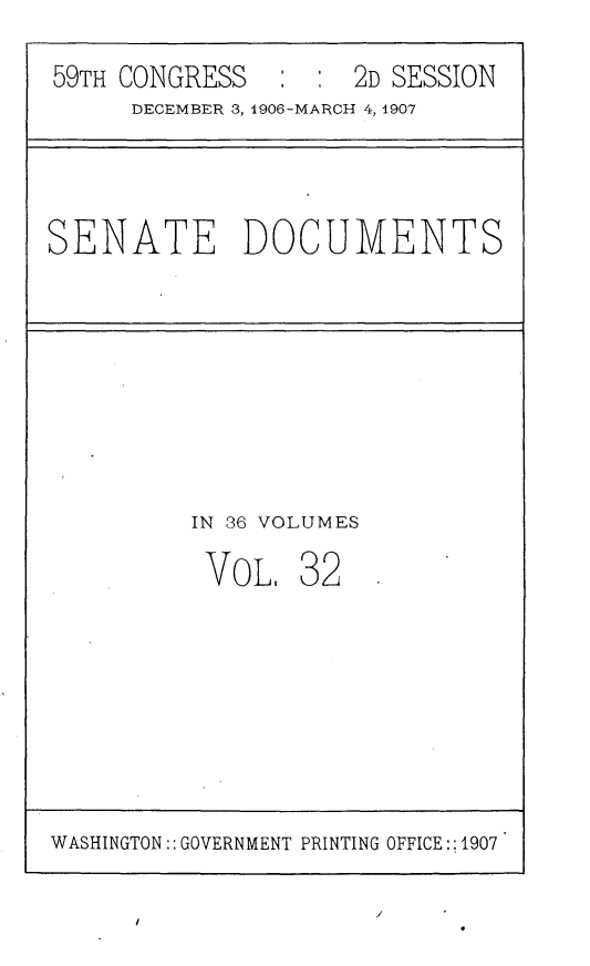 handle is hein.usccsset/usconset29675 and id is 1 raw text is: 
59TH CONGRESS   : :  2D SESSION
     DECEMBER 3, 1906-MARCH 4, 1907


SENATE DOCUMENTS


IN 36 VOLUMES


VOL.


32


WASHINGTON:: GOVERNMENT PRINTING OFFICE::1907


