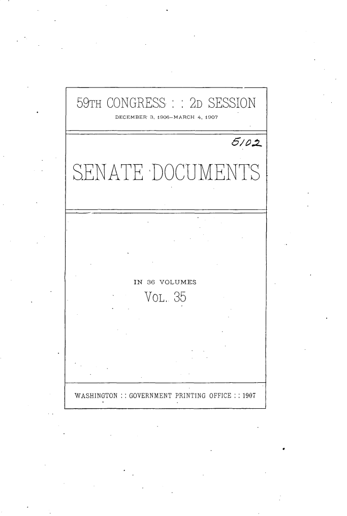 handle is hein.usccsset/usconset29677 and id is 1 raw text is: 







59TH CONGRESS   : : 2D SESSION
       DECEMBER 3, 1906-MARCH 4, 4907


SENATE DOCUMENTS


IN 36 VOLUMES
  VOL. 35


WASHINGTON : : GOVERNMENT PRINTING OFFICE : : 1907


