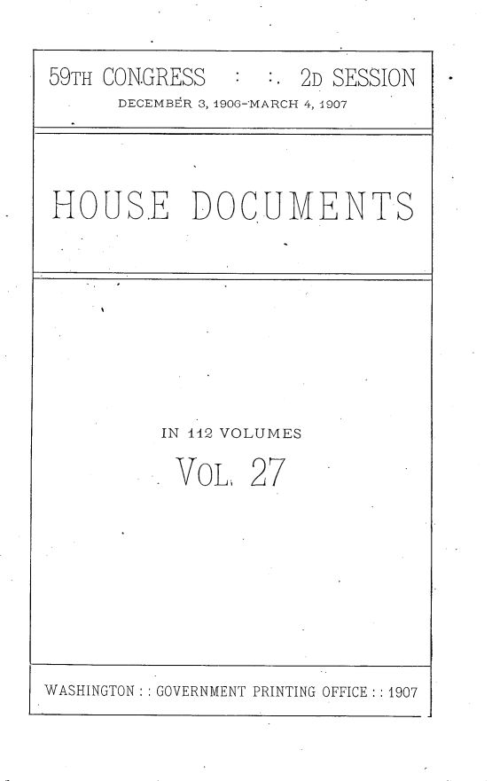 handle is hein.usccsset/usconset29679 and id is 1 raw text is: 

59TH CON.GRESS       2D SESSION
      DECEMBER 3, 1906-MARCH 4, 1907


HOUSE DOCUMENTS


IN 142 VOLUMES


VOL


27


WASHINGTON: GOVERNMENT PRINTING OFFICE :1907


