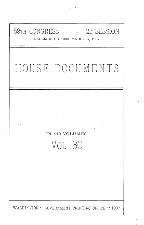 handle is hein.usccsset/usconset29680 and id is 1 raw text is: 



59TH CONGRESS   :  : 2D -SESSION
      DECEMBER 3, 1906-MARCH 4, 1907


HOUSE DOCUMENTS


IN 142 VOLUMES

VoL, 30


WASHINGTON: : GOVERNMENT PRINTING OFFICE : 1907



