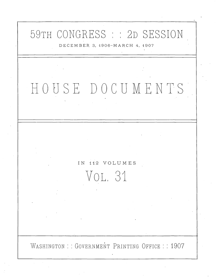 handle is hein.usccsset/usconset29681 and id is 1 raw text is: 

59TH CONGRESS      2D SESSION
      DECEMBER 3, 1906-MARCH 4, 1907




HOUSE DOCUIMENTS






         IN 442 VOLUMES
           VOL.  31






WASHINGTON GOVERNMENT PRINTING OFFICE  1907


