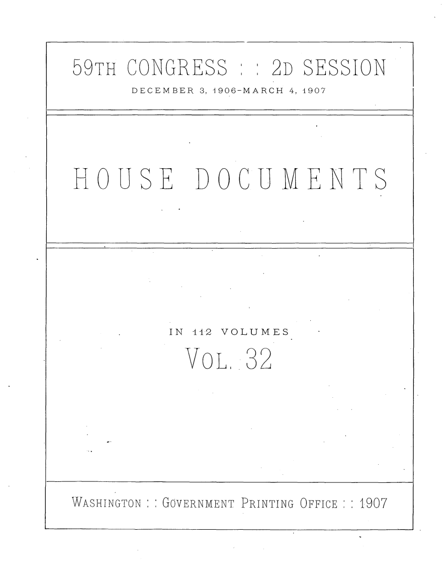 handle is hein.usccsset/usconset29682 and id is 1 raw text is: 
59TH CONGRESS


: : 2D SESSION


DECEMBER 3, 1906-MARCH 4, 1907


HOU


SE


DOCUMENT


IN 442 VOLUMES


           VOL.  32




WASHINGTON   GOVERNMENT PRINTING OFFICE    1907


S


