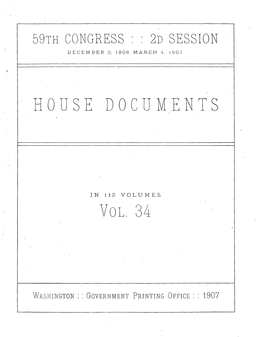 handle is hein.usccsset/usconset29684 and id is 1 raw text is: 

59TH CONGRESS      2D  SESSION
      DECEMBER 3, 1906 MARCH 4, 1907




HOUSE       DOCUMIENTS






          IN 142 VOLUMES
          VOL,   34






WASHINGTON GOVERNMENT PRINTING OFFICE  1907



