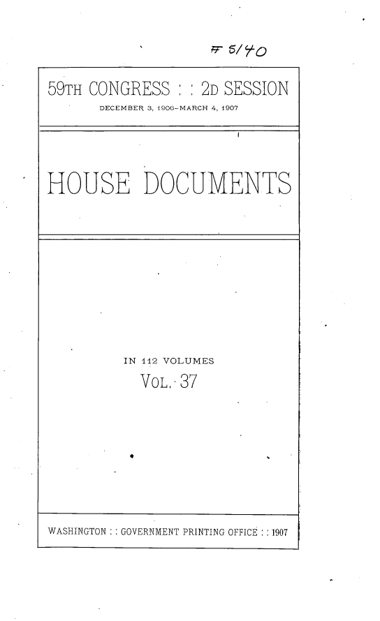 handle is hein.usccsset/usconset29686 and id is 1 raw text is: 

            '        77r 5/  O


59TH CONGRESS       2D SESSION
       DECEMBER 3, 1906-MARCH 4, 1907


HOUSE DOCUMENTS


IN 112 VOLUMES
  VOL, 37


WASHINGTON GOVERNMENT PRINTING OFFICE : :1907



