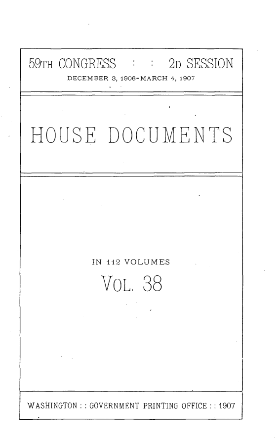 handle is hein.usccsset/usconset29687 and id is 1 raw text is: 



59TH CONGRESS   :  : 2D SESSION
      DECEMBER 3, 1906-MARCH 4, 1907




HOUSE DOCUMENTS









          IN 142 VOLUMES

          VoL,   38


WASHINGTON   GOVERNMENT PRINTING OFFICE :1907


