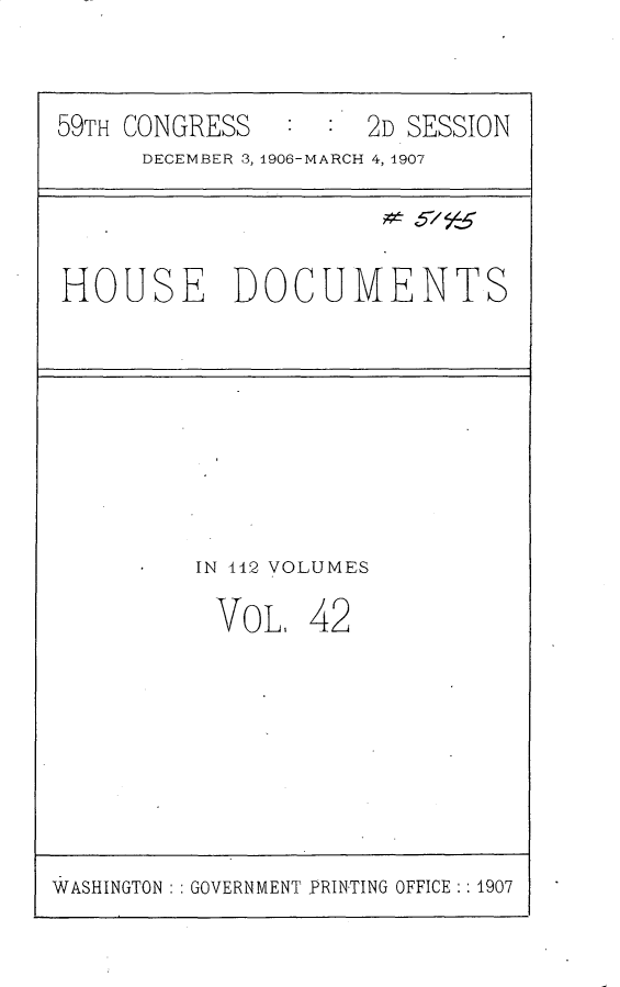 handle is hein.usccsset/usconset29690 and id is 1 raw text is: 


59TH CONGRESS        2D SESSION
      DECEMBER 3, 1906-MARCH 4, 1907


HOUSE DOCUMENTS


IN 442 VOLUMES


VOL,


42


WASHINGTON   GOVERNMENT PRINTING OFFICE :1907


