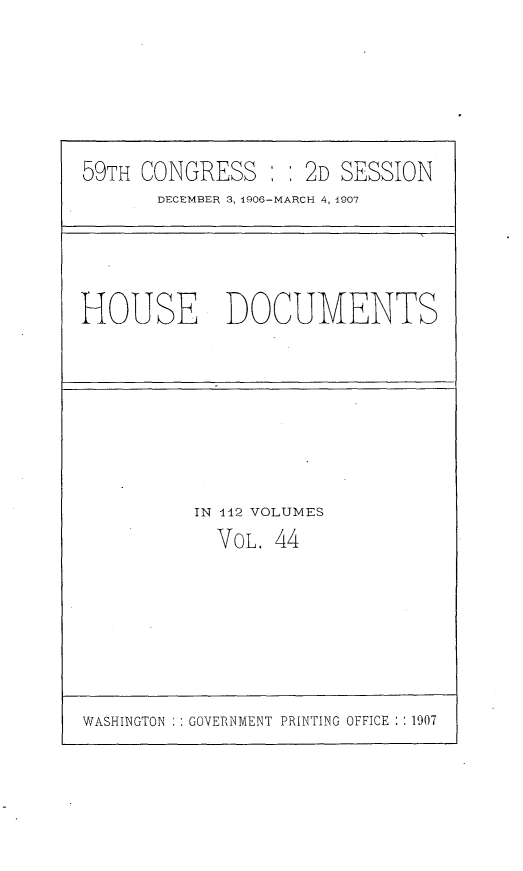 handle is hein.usccsset/usconset29692 and id is 1 raw text is: 






59TH CONGRESS :   : 2D SESSION
       DECEMBER 3, 1906-MARCH 4, 1907


HOUSE DOCUMENTS


IN 112 VOLUMES
  VOL. 44


WASHINGTON : : GOVERNMENT PRINTING OFFICE : : 1907



