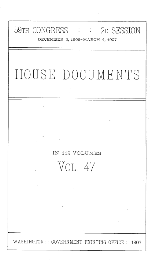 handle is hein.usccsset/usconset29694 and id is 1 raw text is: 


59TH CONGRESS        2D SESSION
      DECEMBER 3, 1906-MARCH 4, 1907


HOUSE DOCUMENTS


IN 142 VOLUMES

VoL. 47


WASHINGTON : : GOVERNMENT PRINTING OFFICE : 1907



