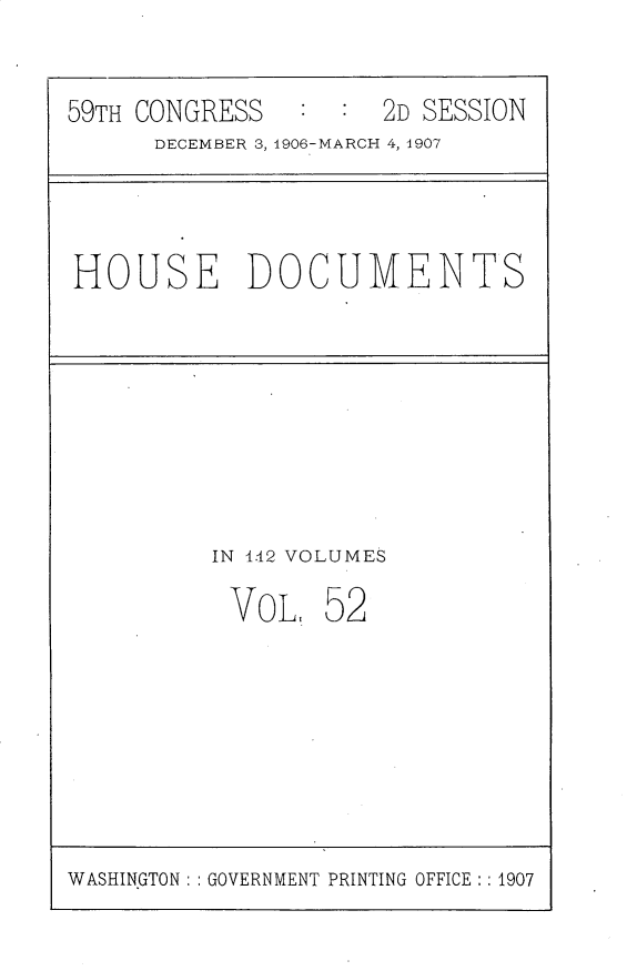 handle is hein.usccsset/usconset29697 and id is 1 raw text is: 


59TH CONGRESS   :  : 2D SESSION
      DECEMBER 3, 1906-MARCH 4, 1907




HOUSE DOCUMENTS









          IN 1.42 VOLUMES

          VOL,   5 2


WASHINGTON: GOVERNMENT PRINTING OFFICE :: 1907


