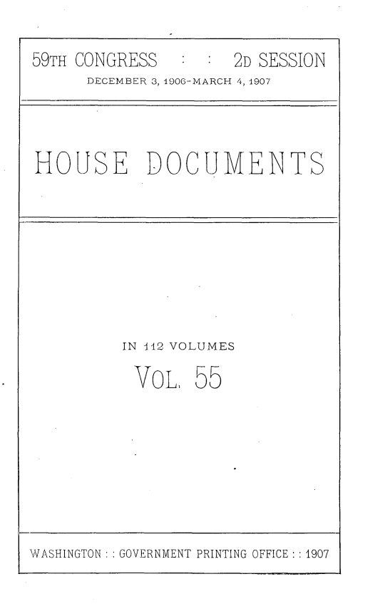 handle is hein.usccsset/usconset29700 and id is 1 raw text is: 

59TH CONGRESS   :  : 2D SESSION
      DECEMBER 3, 1906-MARCH 4, 1907


HOUSE DOCUMENTS


IN 412 VOLUMES


VOL


55


WASHINGTON : : GOVERNMENT PRINTING OFFICE : : 1907


