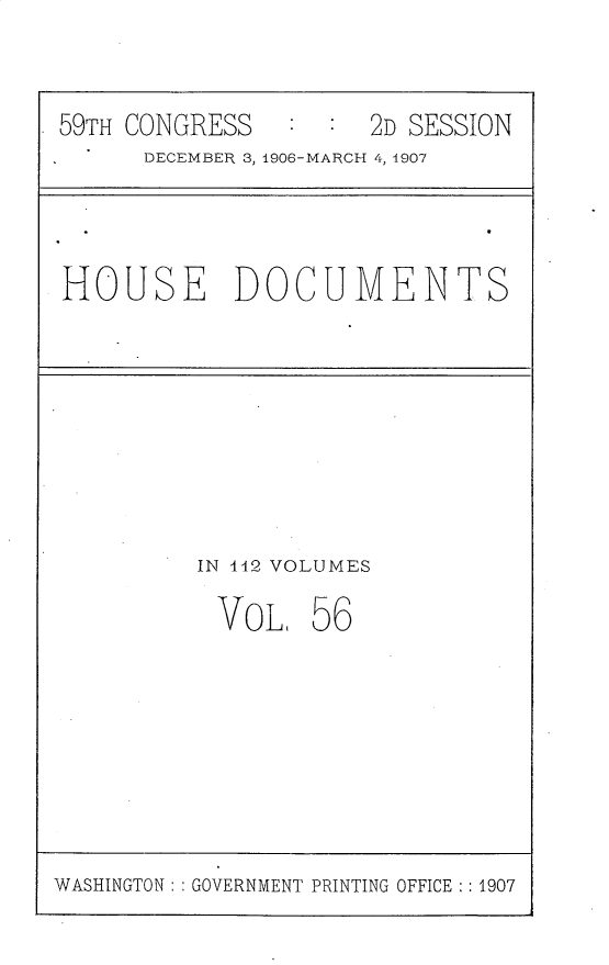 handle is hein.usccsset/usconset29701 and id is 1 raw text is: 


59TH CONGRESS   :  : 2D SESSION
      DECEMBER 3, 1906-MARCH 4, 4907


HOUSE DOCUMENTS


IN 442 VOLUMES


VOL,


56


WASHINGTON: : GOVERNMENT PRINTING OFFICE :: 1907


