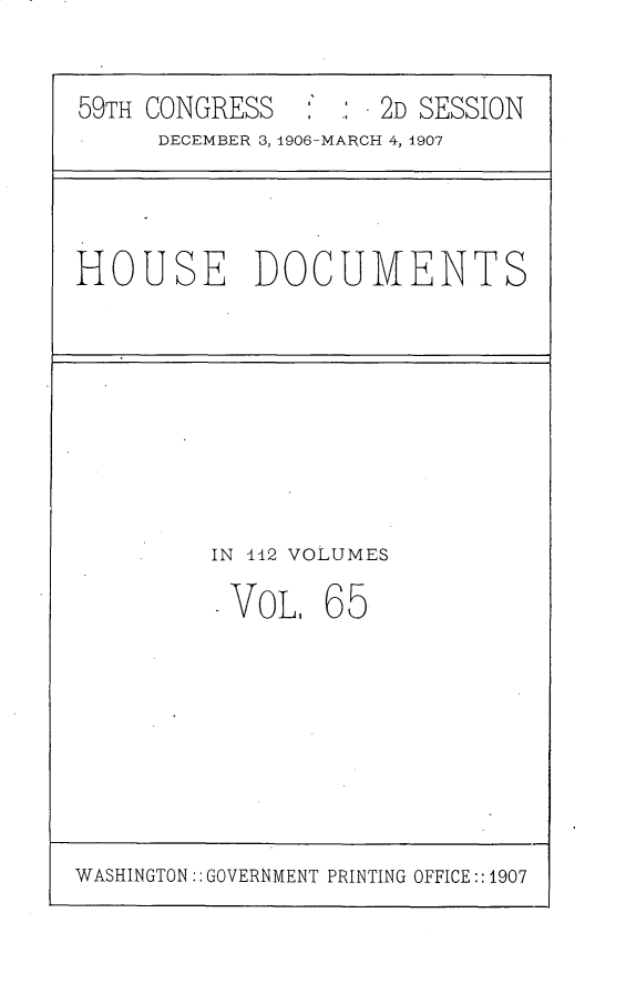 handle is hein.usccsset/usconset29707 and id is 1 raw text is: 

59TH CONGRESS       2D SESSION
     DECEMBER 3, 1906-MARCH 4, 1907


HOUSE DOCUMENTS


IN 12 VOLUMES


VOL.


65


WASHINGTON:: GOVERNMENT PRINTING OFFICE:: 1907


