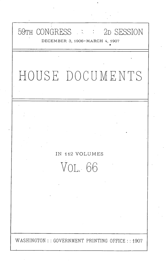 handle is hein.usccsset/usconset29708 and id is 1 raw text is: 


59TH CONGRESS        2D SESSION
      DECEMBER 3, 1906-MARCH 4, 1907


HOUSE DOCUMENTS


IN 142 VOLUMES

VoL. 66


WASHINGTON: : GOVERNMENT PRINTING OFFICE :1907


