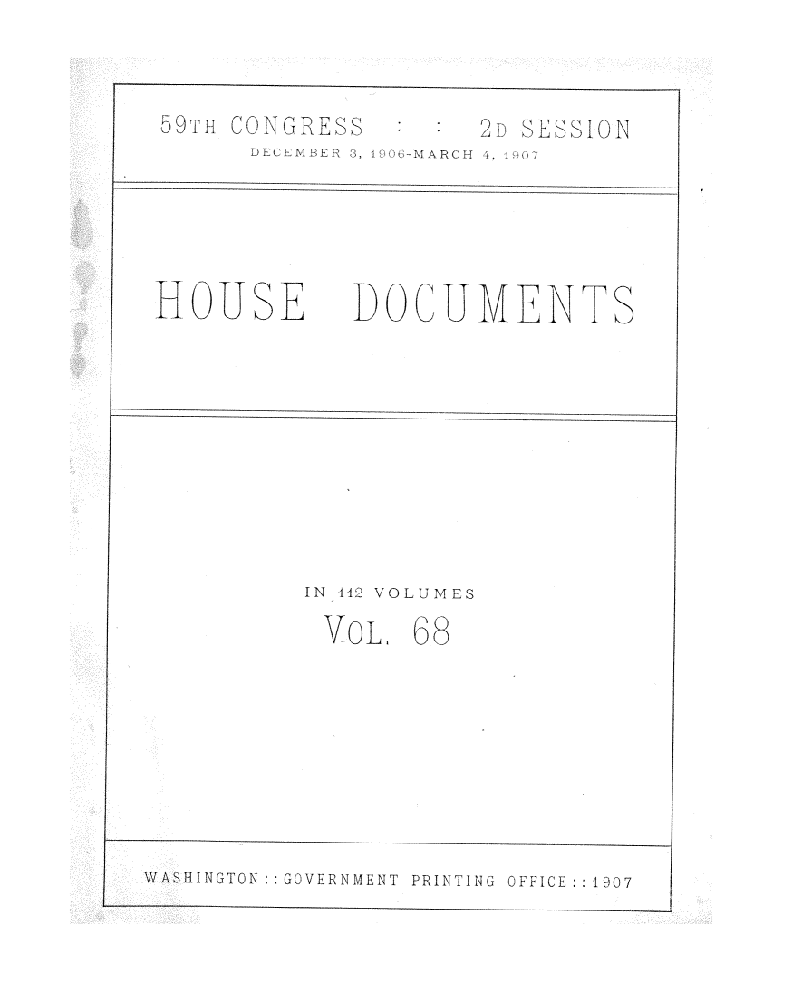 handle is hein.usccsset/usconset29710 and id is 1 raw text is: 



09FTHr CONGRElLSS


DEBCELMBER 3, 1


HOUSE


      2D SESSION
)6-MAFRCI-T 41 <


DOCUMENTS


IN 112 VOLUMES

VoL.   68


WASHINGTON : GOVERNMENT  PRINTING  OFFICE:: 1907


