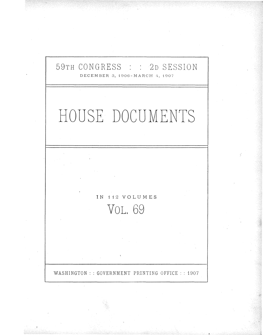 handle is hein.usccsset/usconset29711 and id is 1 raw text is: 







59TH CONGRESS   : : 2D SESSION
     DECEMBER 3, 1908-MARCH 4, 1907


HOUSE DOCUMENTS


IN 112 VOLUMES

  VOL.  69


WASHINGTON : : GOVERNMENT PRINTING OFFICE : : 1907


