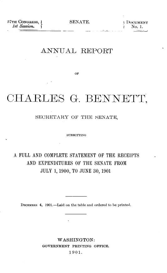 handle is hein.usccsset/usconset29943 and id is 1 raw text is: 


57TH CONGRESS,
  1st Seso.


TI )OCUMENT
No. 1.


ANNITAL REPORT



           OF


CHARLES


G. BENNETT,


       SECRETARY OF THE SENATE,


                 SUBMITTING



A FULL AND COMPLETE STATEMENT OF THE RECEIPTS
    AND EXPENDITURES OF THE SENATE FROM
         JULY 1, 1900, TO JUNE 30, 1901


DECEMBER 4, 1901.-Laid on the table and ordered to be printed.






            WASHINGTON:
       GOVERNMENT PRINTING OFFICE.
                1901.


SEN ATIE.



