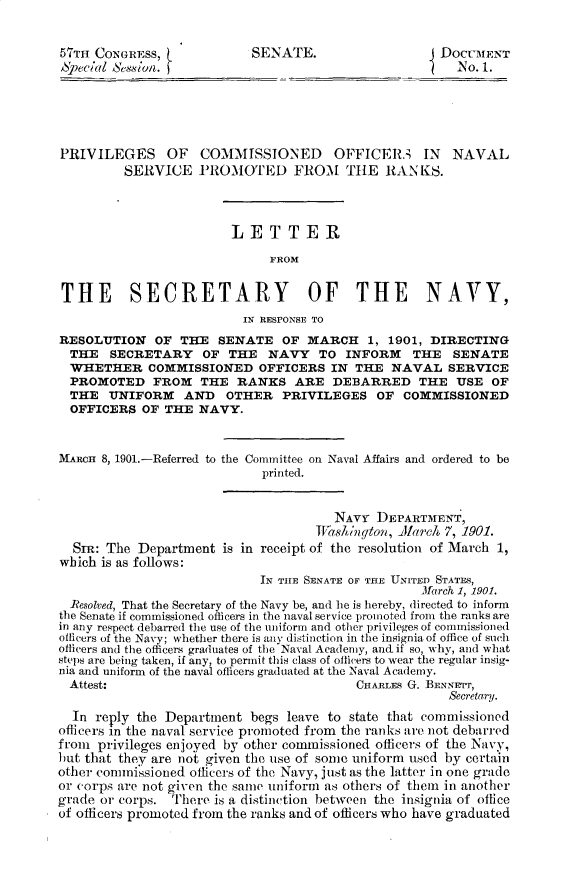 handle is hein.usccsset/usconset29944 and id is 1 raw text is: 


57TH CONGRESS,             SENATE.                   DOCU31ENT
SPeC;/wl sc8in.                                         No. 1.





PRIVILEGES OF       COMMISSIONED       OFFICER3; IN    NAVAL
         SERVICE PROMOTED FROM THE RANKS.




                        LETTER

                              FROM


THE SECRETARY OF THE NAVY,
                          IN RESPONSE TO
RESOLUTION OF THE SENATE OF MARCH 1, 1901, DIRECTING
  THE  SECRETARY    OF THE NAVY TO INFORM        THE   SENATE
  WHETHER COMMISSIONED OFFICERS IN THE NAVAL SERVICE
  PROMOTED FROM THE RANKS ARE DEBARRED THE USE OF
  THE UNIFORM     AND  OTHER PRIVILEGES OF COMMISSIONED
  OFFICERS OF THE NAVY.



MARCH 8, 1901.-Referred to the Committee on Naval Affairs and ordered to be
                            printed.


                                       NAVY DEPARTMENT,
                                    TV2ashngton,  J[areh 7, 1901.
  SIR: The Department is in receipt of the resolution of March 1,
which is as follows:
                            IN TIE SENATE OF THE UNITED STATES,
                                                   lfarch 1, 1901.
  Resolved, That the Secretary of the Navy be, and he is hereby, directed to inform
the Senate if commissioned officers in the naval service promoted from the ranks are
in any respect debarred the use of the uniform and other privileges of commissioned
officers of the Navy; whether there is any distinction in the insignia of office of such
officers and the officers graduates of the Naval Academy, and if so, why, and what
steps are being taken, if any, to pemnit this class of officers to wear the regular insig-
nia and uniform of the naval officers graduated at the Naval Academy.
  Attest:                                 CHARLES G. BENasmr,
                                                       Secretary.
  In reply the Department begs leave to state that commissioned
officers in the naval service promoted from the ranks are not debarred
from privileges enjoyed by other commissioned officers of the Navy,
but that they are not given the use of some uniform used by certain
other commissioned officers of the Navy, just as the latter in one grade
or corps are not given the same uniform as others of them in another
grade or corps. There is a distinction between the insignia of office
of officers promoted from the ranks and of officers who have graduated


