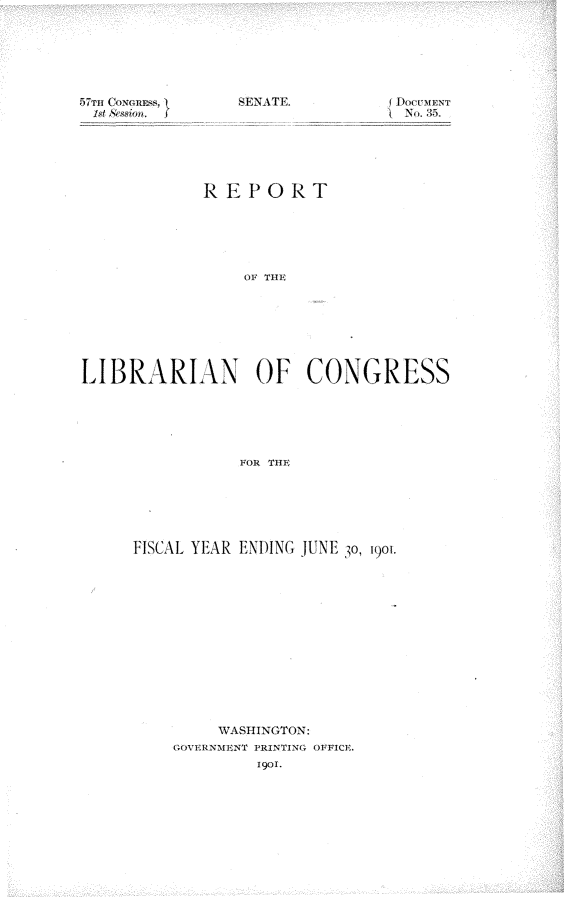 handle is hein.usccsset/usconset29946 and id is 1 raw text is: 







57THI 0kNR~,    EA


No. 35.


            REPORT






                OF¢ TIl.








LIBRARIAN OF CONGRESS






               FOR THE


FISCAL YEAR ENDING JUNE 30, 1901.














        WASHINGTON:
    (;OVERNNMN'r PRTING OFFICV.
            1901.


S-E-NA\TEF


