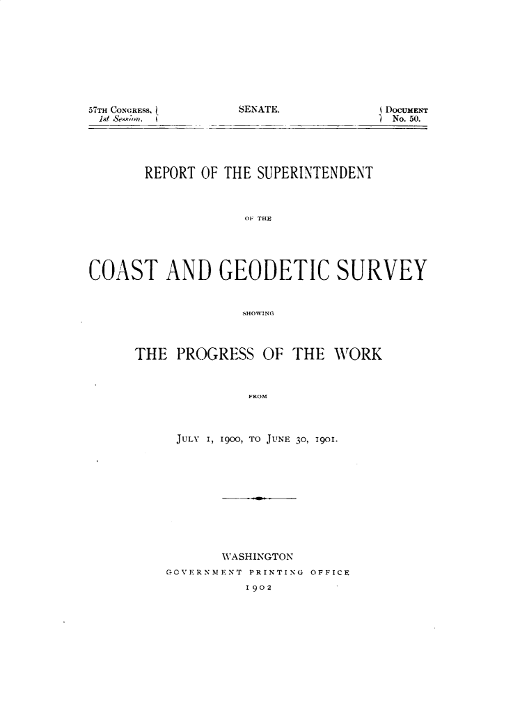 handle is hein.usccsset/usconset29947 and id is 1 raw text is: 









57TH CONGRESS, [


SENATE.


DOCUMENT
) No. 50.


       REPORT OF THE SUPERINTENDENT



                   OF THE





COAST AND GEODETIC SURVEY


                   SHOVING


THE PROGRESS OF THE WORK



              FROM



     JULY I, 1900, TO JUNE 30, 1901.


       WASHINGTON
GCVERN.MENT PRINTING OFFICE
          1902


