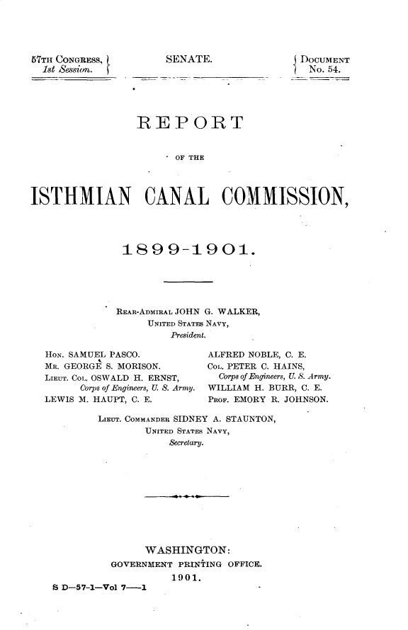 handle is hein.usccsset/usconset29948 and id is 1 raw text is: 





57TH CONGRESS,        SENATE.
  1st Session.


DocuMENT
No. 54.


                 REPORT


                       OF THE




ISTHMIAN CANAL COMMISSION,


1899-1901.





REAR-ADMIRAL JOHN G. WALKER,
     UNITED STATES NAVY,
         President.


HoN. SAMUEL PASCO.
MR. GEORGE S. MORISON.
LIEUT. Coi,. OSWALD H. ERNST,
      Corps of Engineers, U. S. Army.
LEWIS M. HAUPT, C. E.


ALFRED NOBLE, C. E.
CoL. PETER C. HAINS,
  Corps of Engineers, U. S. Army.
WILLIAM H. BURR, C. E.
PROF. EMORY R. JOHNSON.


       LIEUT. COMMANDER SIDNEY A. STAUNTON,
               UNITED STATES NAVY,
                   Secre.tary.











               WASHINGTON:
         GOVERNMENT PRINTING OFFICE.
                   1901.
S D-57-1-Vol 7-1


