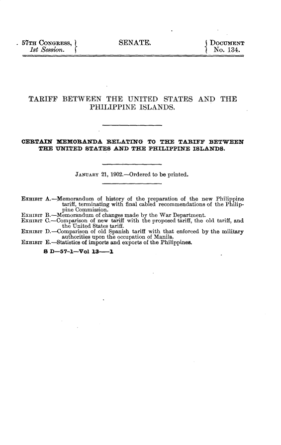 handle is hein.usccsset/usconset29953 and id is 1 raw text is: 




* 57TH CONGRESS,
    1st Se8on.


SENATE.


DocumNrT
No. 134.


  TARIFF BETWEEN THE UNITED STATES AND THE
                    PHILIPPINE ISLANDS.




CERTAIN XEMORANDA RELATING TO THE TARIFF BETWEEN
     THE UNITED STATES AND THE PHILIPPINE ISLANDS.



                JANUARY 21, 1902.-Ordered to be printed.



EXRIBIT A.-Memorandum of history of the preparation of the new Philippine
            tariff, terminating with final cabled recommendations of the Philip-
            pine Commission.
EXHIBIT B.-Memorandum of changes made by the War Department.
ExHIBIT C.-Comparison of new tariff with the proposed tariff, the old tariff, and
            the United States tariff.
ExHIBIT D.-Comparison of old Spanish tariff with that enforced by the military
            authorities upon the occupation of Manila.
ExHiBrr E.-Statistics of imports and exports of the Philippines.
       8 D-57-1--Vol 13-1


